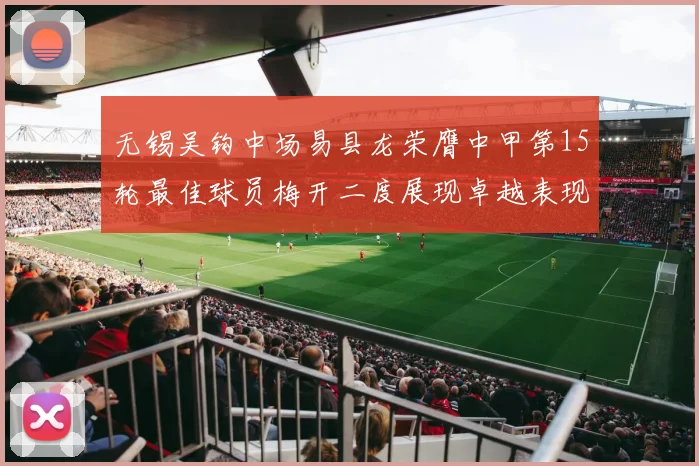 无锡吴钩中场易县龙荣膺中甲第15轮最佳球员梅开二度展现卓越表现