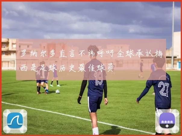 罗纳尔多直言不讳呼吁全球承认梅西是足球历史最佳球员