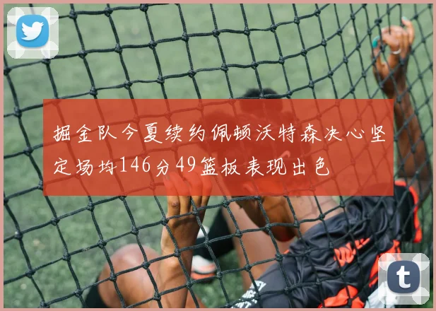 掘金队今夏续约佩顿沃特森决心坚定场均146分49篮板表现出色
