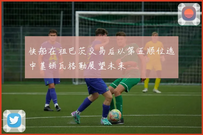 快船在祖巴茨交易后以第五顺位选中基顿瓦格勒展望未来