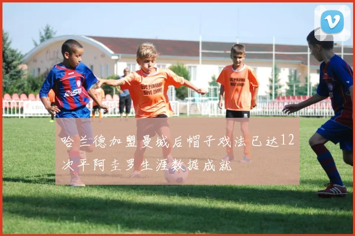 哈兰德加盟曼城后帽子戏法已达12次平阿圭罗生涯数据成就