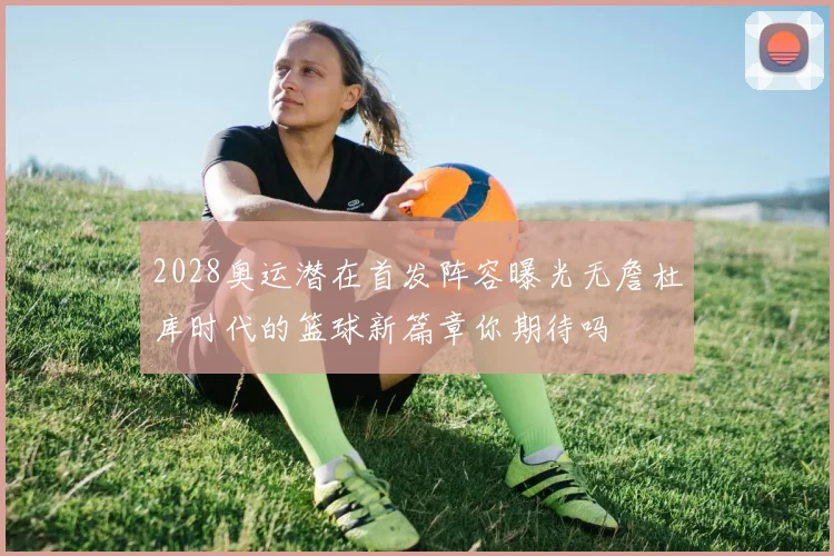2028奥运潜在首发阵容曝光无詹杜库时代的篮球新篇章你期待吗