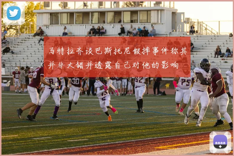 马特拉齐谈巴斯托尼假摔事件称其并非大错并透露自己对他的影响