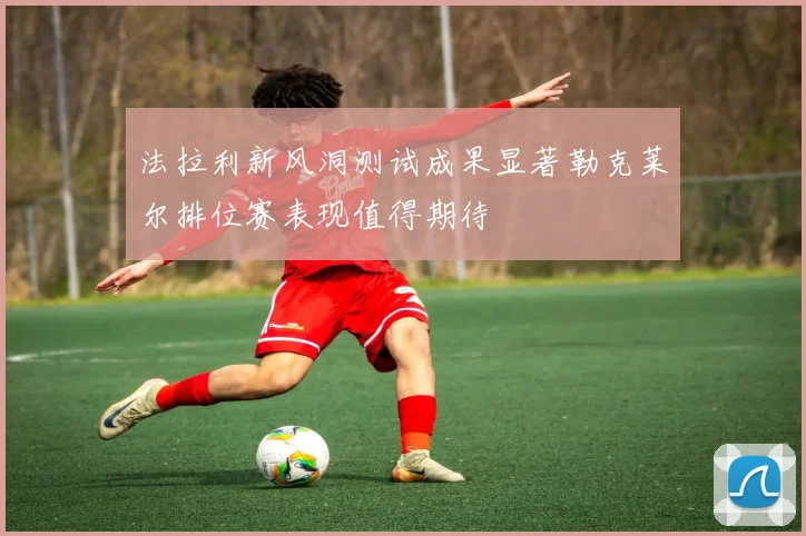 法拉利新风洞测试成果显著勒克莱尔排位赛表现值得期待