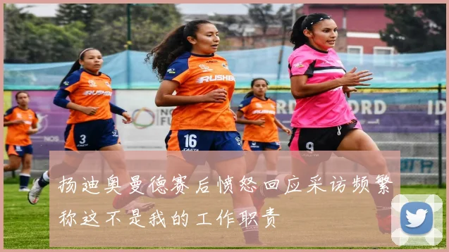 扬迪奥曼德赛后愤怒回应采访频繁称这不是我的工作职责