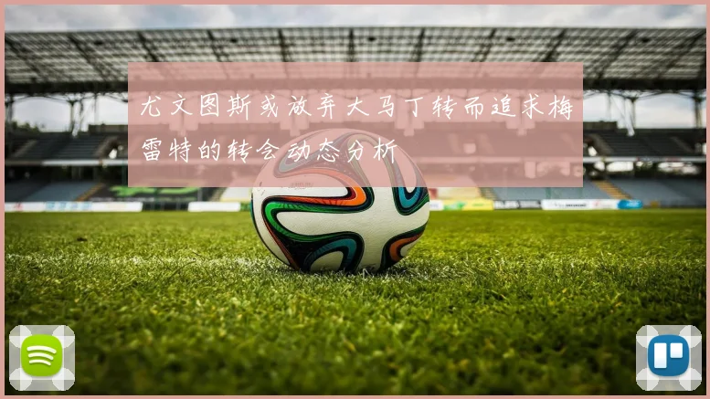 尤文图斯或放弃大马丁转而追求梅雷特的转会动态分析
