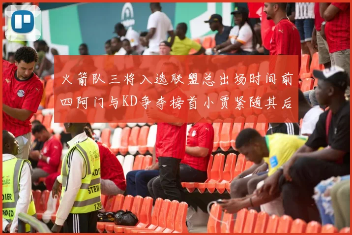 火箭队三将入选联盟总出场时间前四阿门与KD争夺榜首小贾紧随其后
