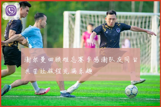 谢尔曼回顾难忘赛季感谢队友同甘共苦让旅程充满乐趣