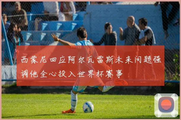 西蒙尼回应阿尔瓦雷斯未来问题强调他全心投入世界杯赛事