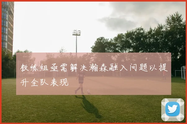 教练组亟需解决瀚森融入问题以提升全队表现