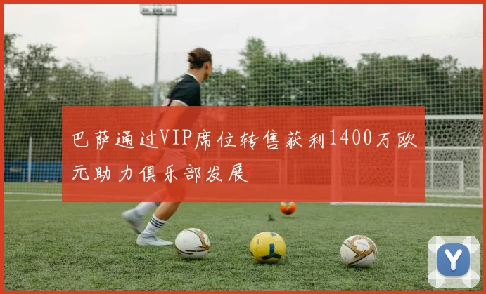 巴萨通过VIP席位转售获利1400万欧元助力俱乐部发展