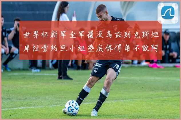 世界杯新军全军覆没乌兹别克斯坦库拉索约旦小组垫底佛得角不敌阿根廷