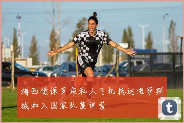 梅西德保罗乘私人飞机抵达堪萨斯城加入国家队集训营
