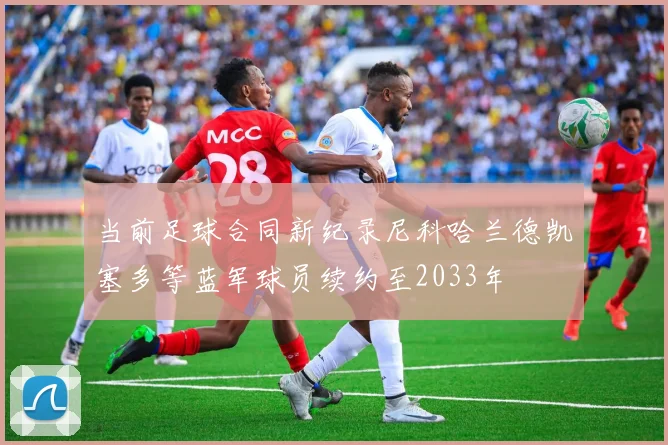 当前足球合同新纪录尼科哈兰德凯塞多等蓝军球员续约至2033年
