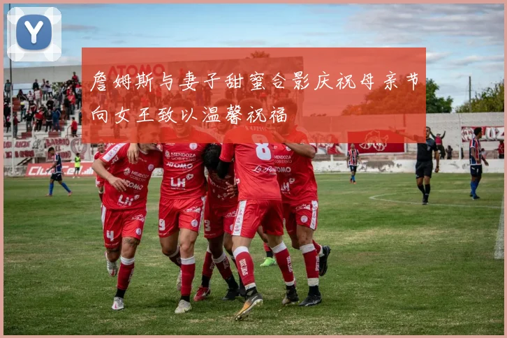 詹姆斯与妻子甜蜜合影庆祝母亲节向女王致以温馨祝福